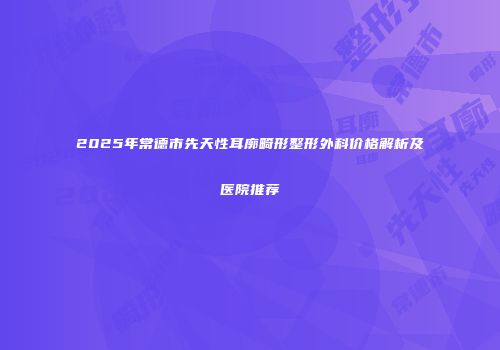 2025年常德市先天性耳廓畸形整形外科价格解析及医院推荐
