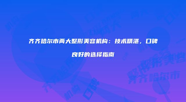 齐齐哈尔市两大整形美容机构：技术精湛，口碑良好的选择指南