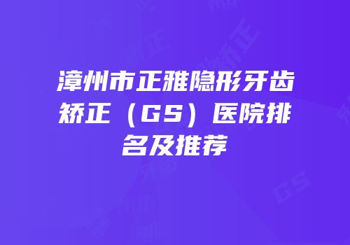 漳州市正雅隐形牙齿矫正（GS）医院排名及推荐