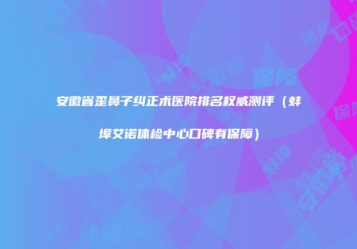 安徽省歪鼻子纠正术医院排名权威测评（蚌埠艾诺体检中心口碑有保障）