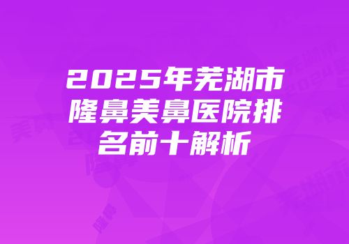 2025年芜湖市隆鼻美鼻医院排名前十解析