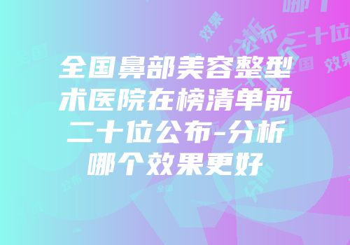 全国鼻部美容整型术医院在榜清单前二十位公布-分析哪个效果更好