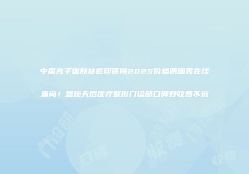 中国光子嫩肤祛痘印医院2025价格明细表在线查询！恩施天后医疗整形门诊部口碑好收费不坑