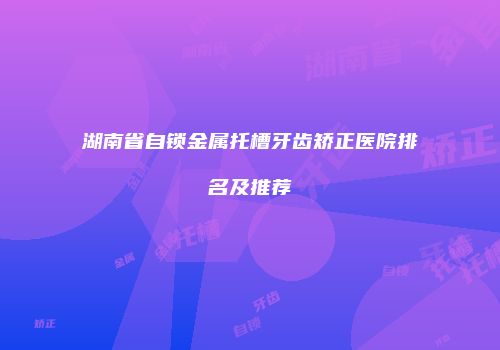 湖南省自锁金属托槽牙齿矫正医院排名及推荐