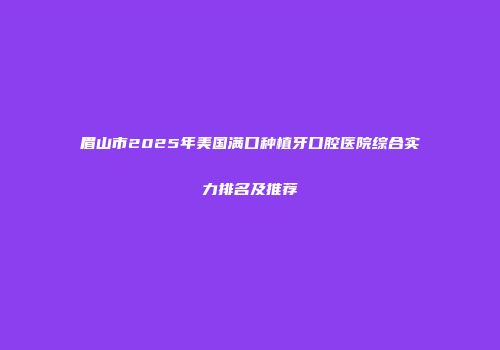 眉山市2025年美国满口种植牙口腔医院综合实力排名及推荐
