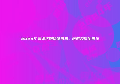 2025年晋城挤眼睑腺价格、医院及医生推荐