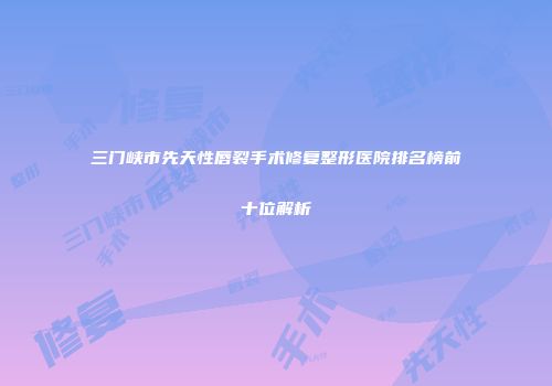三门峡市先天性唇裂手术修复整形医院排名榜前十位解析