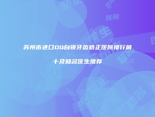苏州市进口DQ自锁牙齿矫正医院排行前十及知名医生推荐
