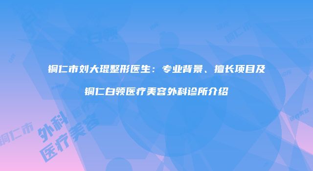 铜仁市刘大琨整形医生：专业背景、擅长项目及铜仁白领医疗美容外科诊所介绍