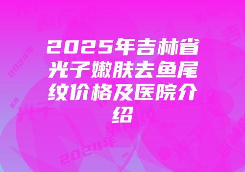 2025年吉林省光子嫩肤去鱼尾纹价格及医院介绍