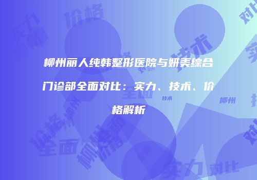 柳州丽人纯韩整形医院与妍美综合门诊部全面对比：实力、技术、价格解析