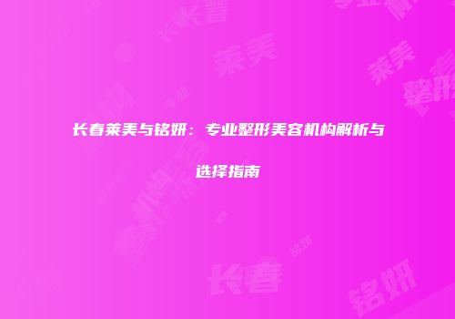 长春莱美与铭妍：专业整形美容机构解析与选择指南