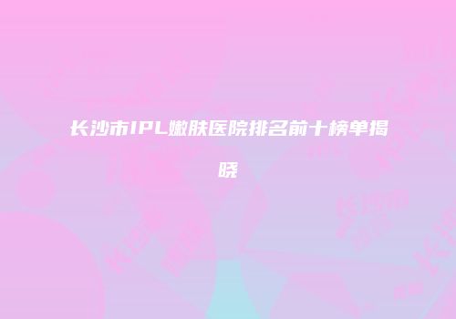 长沙市IPL嫩肤医院排名前十榜单揭晓