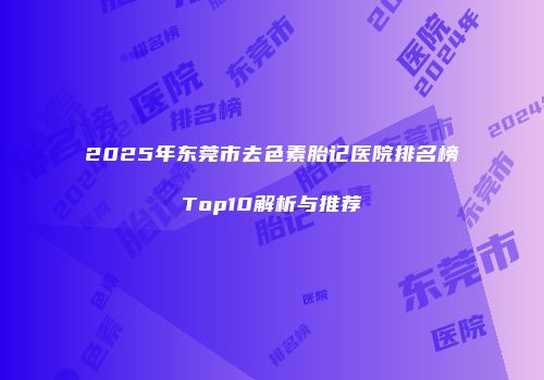 2025年东莞市去色素胎记医院排名榜Top10解析与推荐