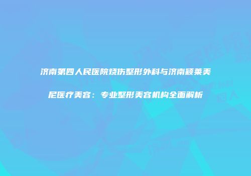济南第四人民医院烧伤整形外科与济南颖莱美尼医疗美容：专业整形美容机构全面解析