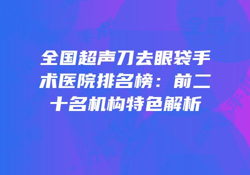 全国超声刀去眼袋手术医院排名榜：前二十名机构特色解析