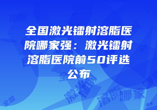 全国激光镭射溶脂医院哪家强：激光镭射溶脂医院前50评选公布