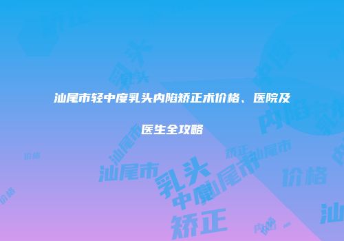 汕尾市轻中度乳头内陷矫正术价格、医院及医生全攻略