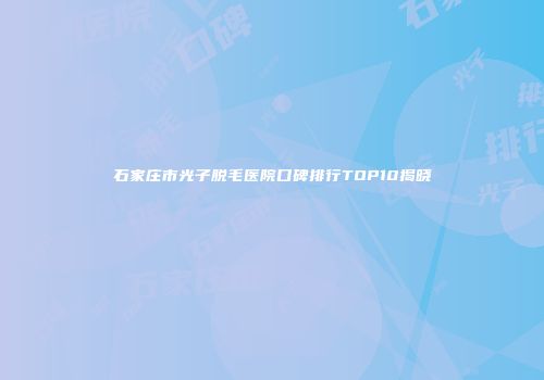 石家庄市光子脱毛医院口碑排行TOP10揭晓