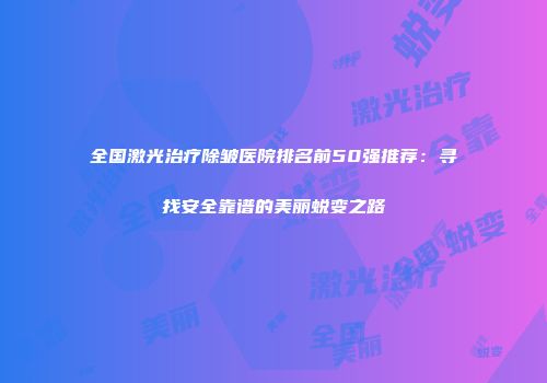 全国激光治疗除皱医院排名前50强推荐：寻找安全靠谱的美丽蜕变之路