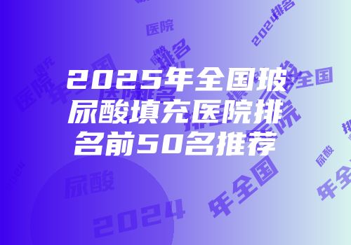 2025年全国玻尿酸填充医院排名前50名推荐