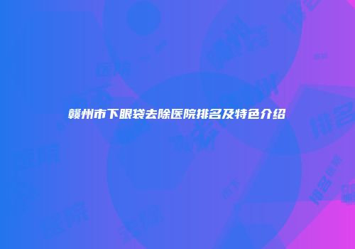 赣州市下眼袋去除医院排名及特色介绍