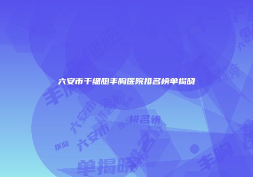 六安市干细胞丰胸医院排名榜单揭晓