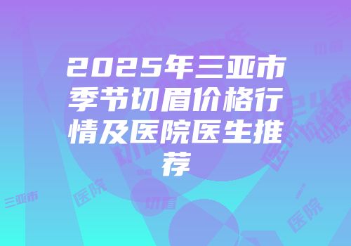2025年三亚市季节切眉价格行情及医院医生推荐