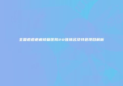 全国痘痘疤痕修复医院20强排名及特色项目解析