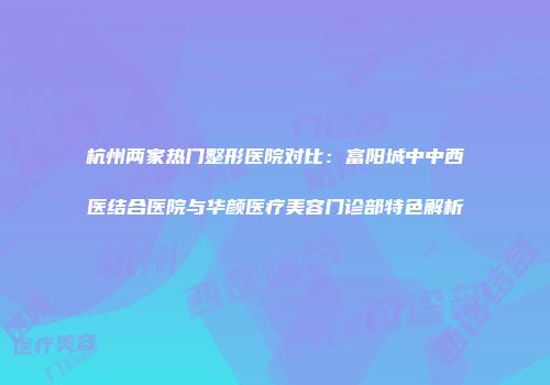 杭州两家热门整形医院对比：富阳城中中西医结合医院与华颜医疗美容门诊部特色解析