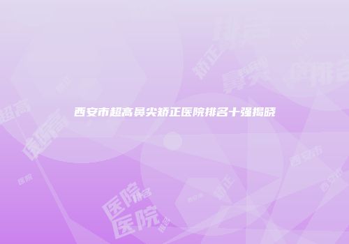 西安市超高鼻尖矫正医院排名十强揭晓