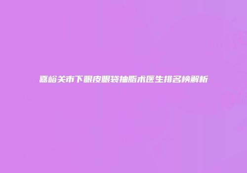 嘉峪关市下眼皮眼袋抽脂术医生排名榜解析