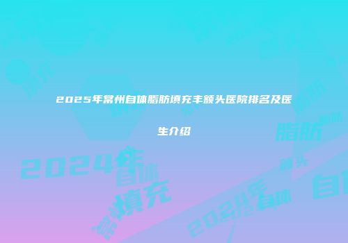 2025年常州自体脂肪填充丰额头医院排名及医生介绍