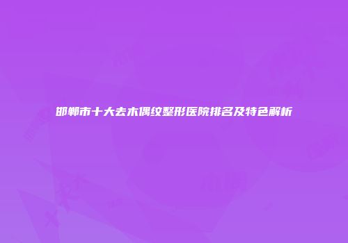 邯郸市十大去木偶纹整形医院排名及特色解析