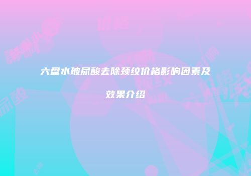 六盘水玻尿酸去除颈纹价格影响因素及效果介绍