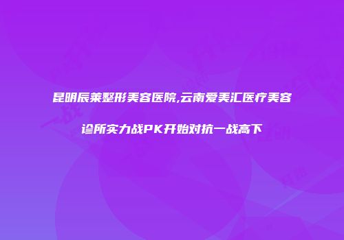 昆明辰莱整形美容医院,云南爱美汇医疗美容诊所实力战PK开始对抗一战高下