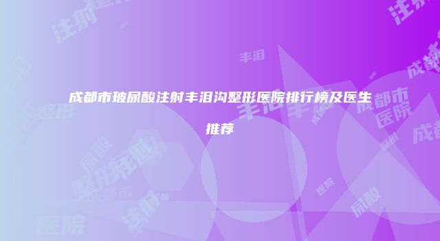 成都市玻尿酸注射丰泪沟整形医院排行榜及医生推荐