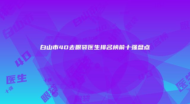 白山市4D去眼袋医生排名榜前十强盘点
