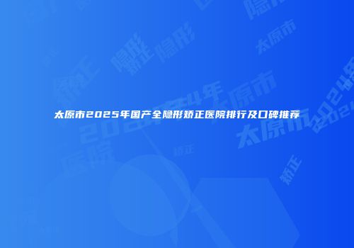 太原市2025年国产全隐形矫正医院排行及口碑推荐