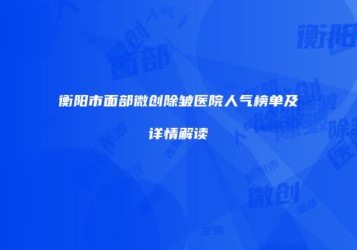 衡阳市面部微创除皱医院人气榜单及详情解读