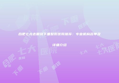 合肥七大去眼袋下垂整形医院推荐：专业机构名单及详细介绍