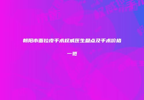 朝阳市面拉皮手术权威医生盘点及手术价格一览