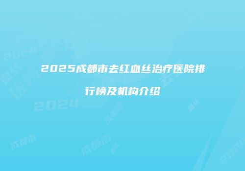 2025成都市去红血丝治疗医院排行榜及机构介绍