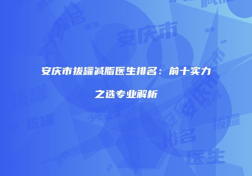 安庆市拔罐减脂医生排名：前十实力之选专业解析