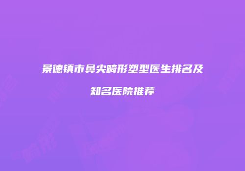 景德镇市鼻尖畸形塑型医生排名及知名医院推荐