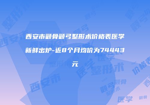 西安市颧骨颧弓整形术价格表医学新鲜出炉-近8个月均价为74443元