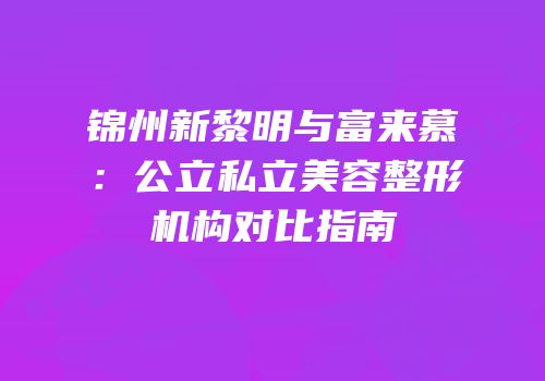 锦州新黎明与富来慕：公立私立美容整形机构对比指南