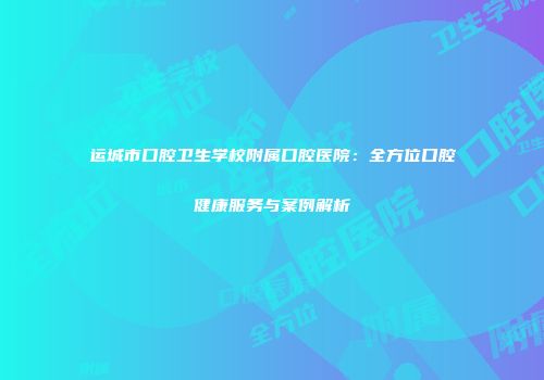 运城市口腔卫生学校附属口腔医院：全方位口腔健康服务与案例解析
