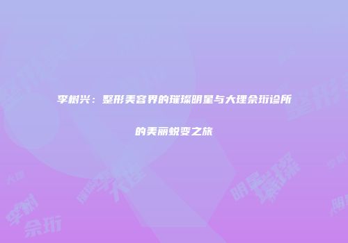 李树兴：整形美容界的璀璨明星与大理佘珩诊所的美丽蜕变之旅