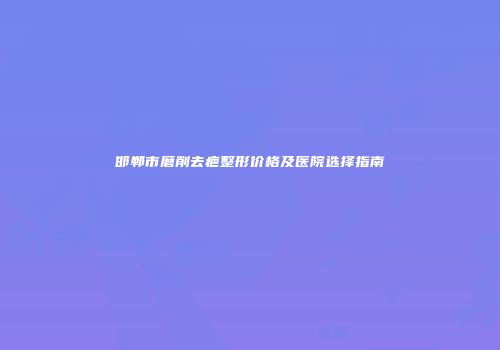 邯郸市磨削去疤整形价格及医院选择指南